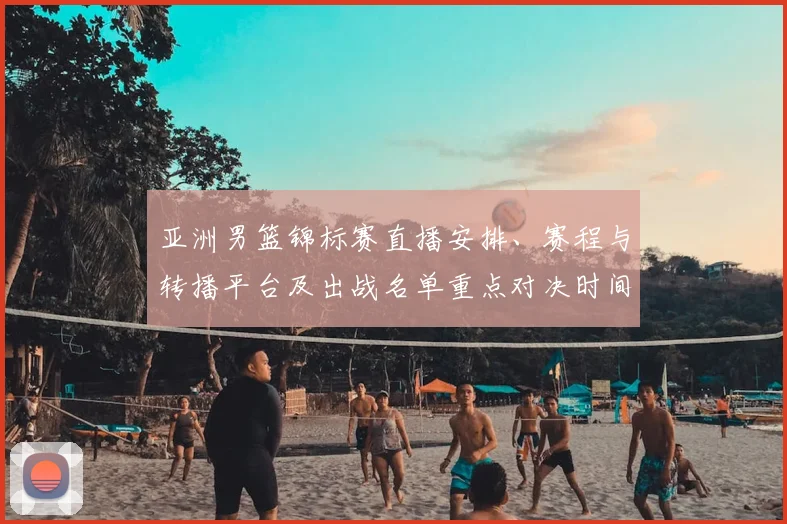 亚洲男篮锦标赛直播安排、赛程与转播平台及出战名单重点对决时间