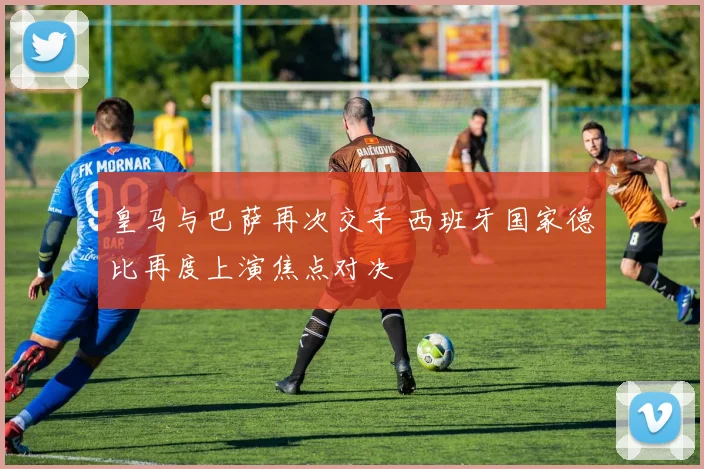 皇马与巴萨再次交手 西班牙国家德比再度上演焦点对决