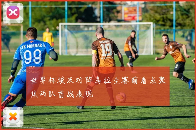 世界杯埃及对阵乌拉圭赛前看点聚焦两队首战表现