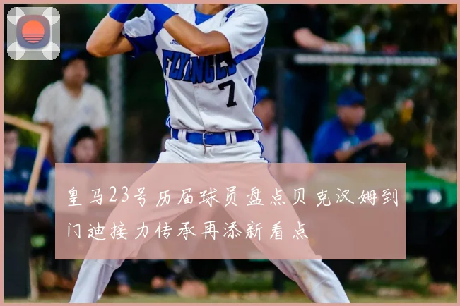 皇马23号历届球员盘点贝克汉姆到门迪接力传承再添新看点