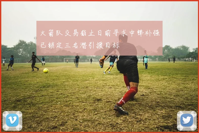 火箭队交易截止日前寻求中锋补强已锁定三名潜引援目标