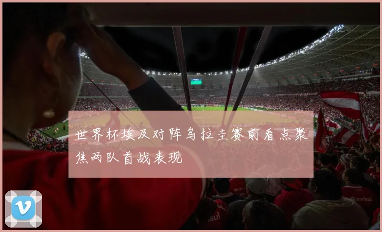 世界杯埃及对阵乌拉圭赛前看点聚焦两队首战表现