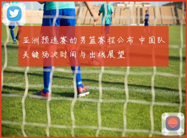 亚洲预选赛的男篮赛程公布 中国队关键场次时间与出线展望