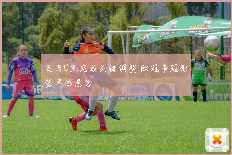 皇马C罗完成关键调整 欧冠争冠形势再添悬念