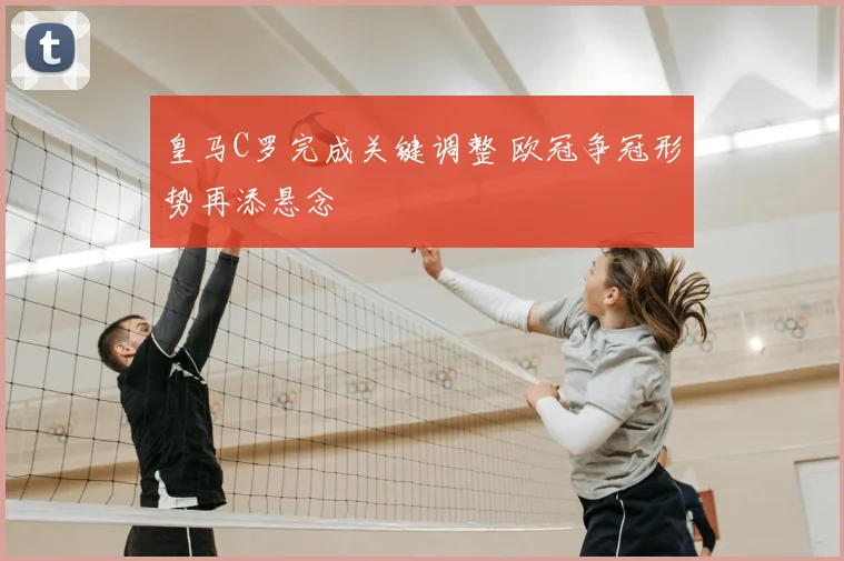 皇马C罗完成关键调整 欧冠争冠形势再添悬念