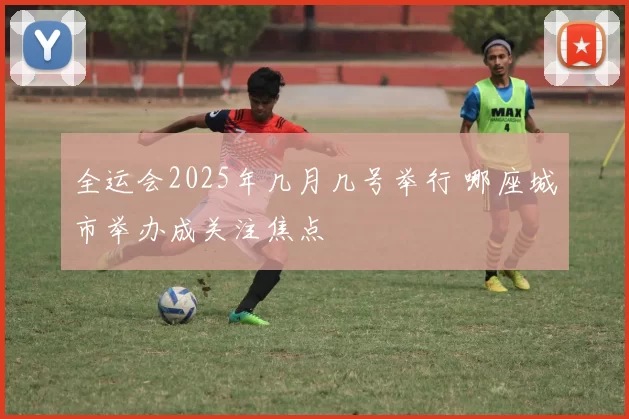 全运会2025年几月几号举行 哪座城市举办成关注焦点