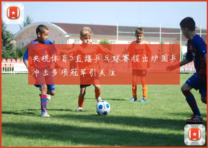 央视体育5直播乒乓球赛程出炉国乒冲击多项冠军引关注
