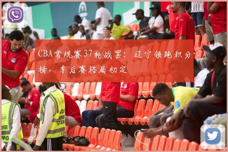 CBA常规赛37轮战罢：辽宁领跑积分榜，季后赛格局初定