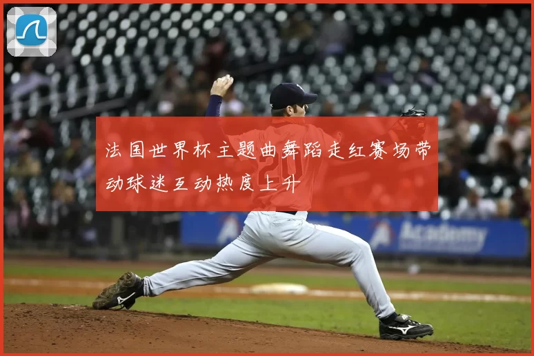 法国世界杯主题曲舞蹈走红赛场带动球迷互动热度上升