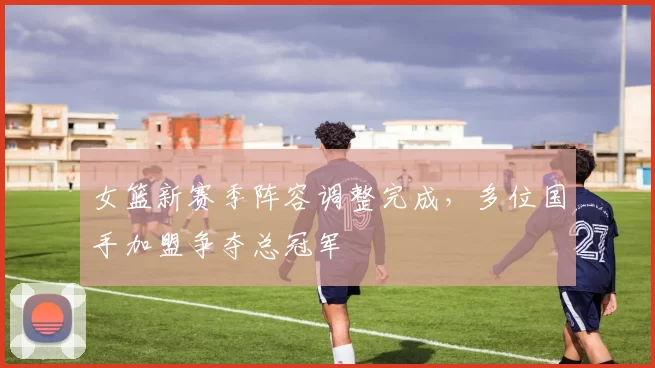 女篮新赛季阵容调整完成,多位国手加盟争夺总冠军