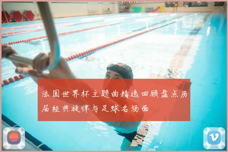 法国世界杯主题曲精选回顾盘点历届经典旋律与足球名场面