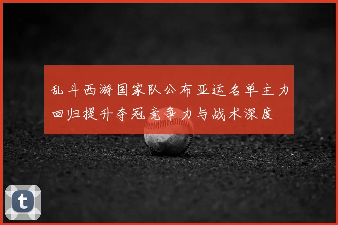 乱斗西游国家队公布亚运名单主力回归提升夺冠竞争力与战术深度