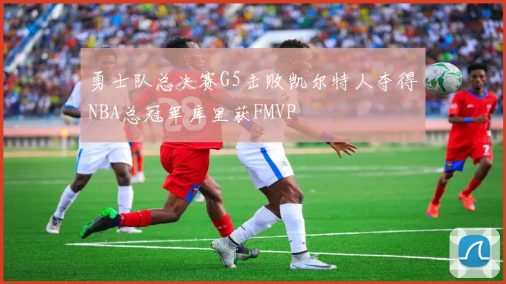 勇士队总决赛G5击败凯尔特人夺得NBA总冠军库里获FMVP