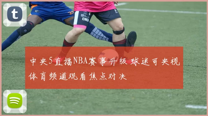 中央5直播NBA赛事升级 球迷可央视体育频道观看焦点对决