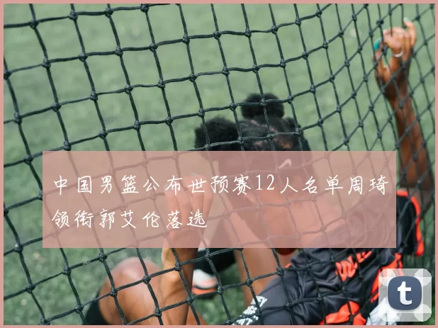 中国男篮公布世预赛12人名单周琦领衔郭艾伦落选