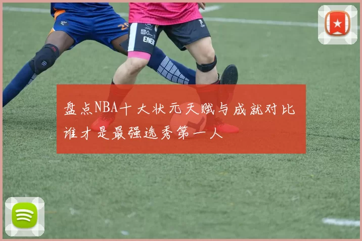 盘点NBA十大状元天赋与成就对比 谁才是最强选秀第一人