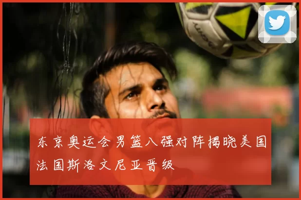 东京奥运会男篮八强对阵揭晓美国法国斯洛文尼亚晋级