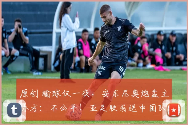 原创 输球仅一夜，安东尼奥炮轰主办方：不公平！亚足联或送中国队大礼