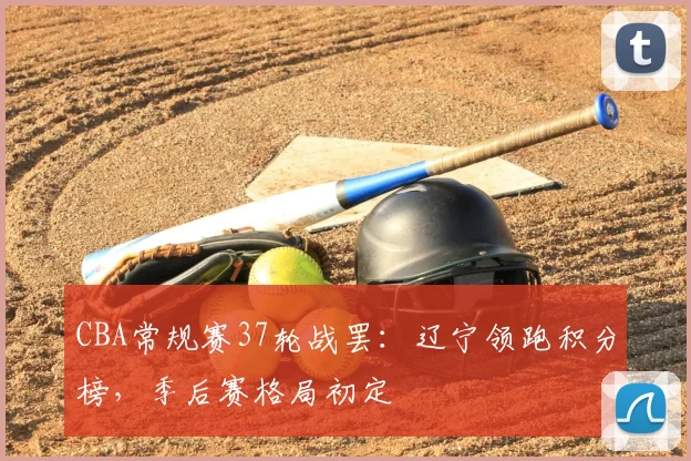 CBA常规赛37轮战罢：辽宁领跑积分榜，季后赛格局初定