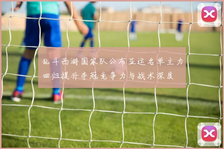 乱斗西游国家队公布亚运名单主力回归提升夺冠竞争力与战术深度