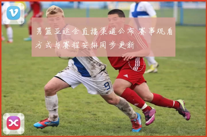 男篮亚运会直播渠道公布 赛事观看方式与赛程安排同步更新