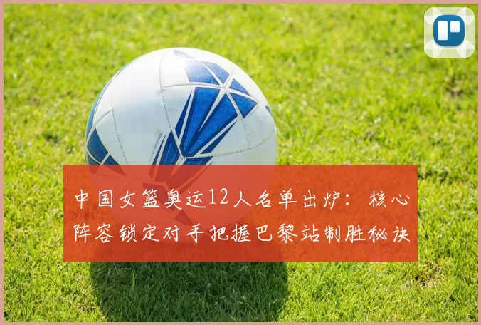 中国女篮奥运12人名单出炉:核心阵容锁定对手把握巴黎站制胜秘诀