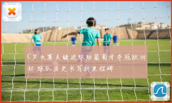 C罗决赛关键进球助葡萄牙夺冠欧洲杯 球队历史书写新里程碑