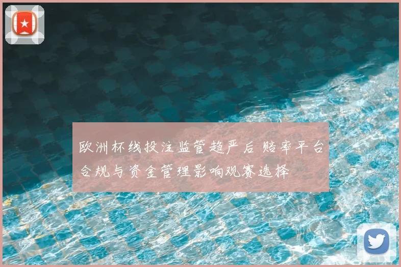 欧洲杯线投注监管趋严后 赔率平台合规与资金管理影响观赛选择