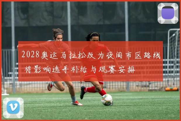 2028奥运马拉松改为夜间市区路线 将影响选手补给与观赛安排