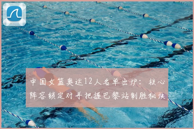 中国女篮奥运12人名单出炉：核心阵容锁定对手把握巴黎站制胜秘诀