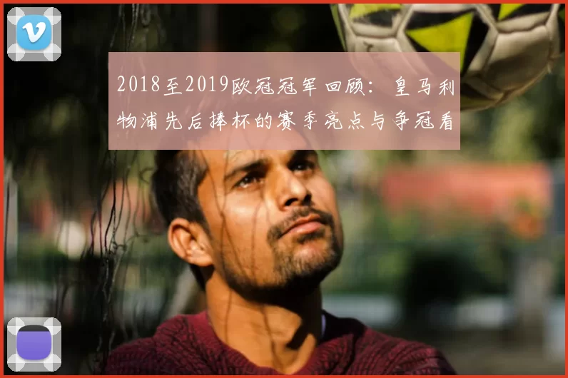 2018至2019欧冠冠军回顾：皇马利物浦先后捧杯的赛季亮点与争冠看点