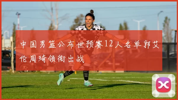 中国男篮公布世预赛12人名单郭艾伦周琦领衔出战