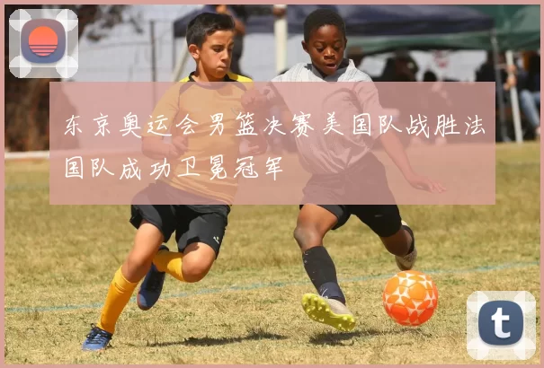 东京奥运会男篮决赛美国队战胜法国队成功卫冕冠军