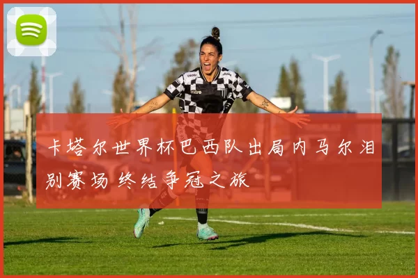 卡塔尔世界杯巴西队出局内马尔泪别赛场 终结争冠之旅