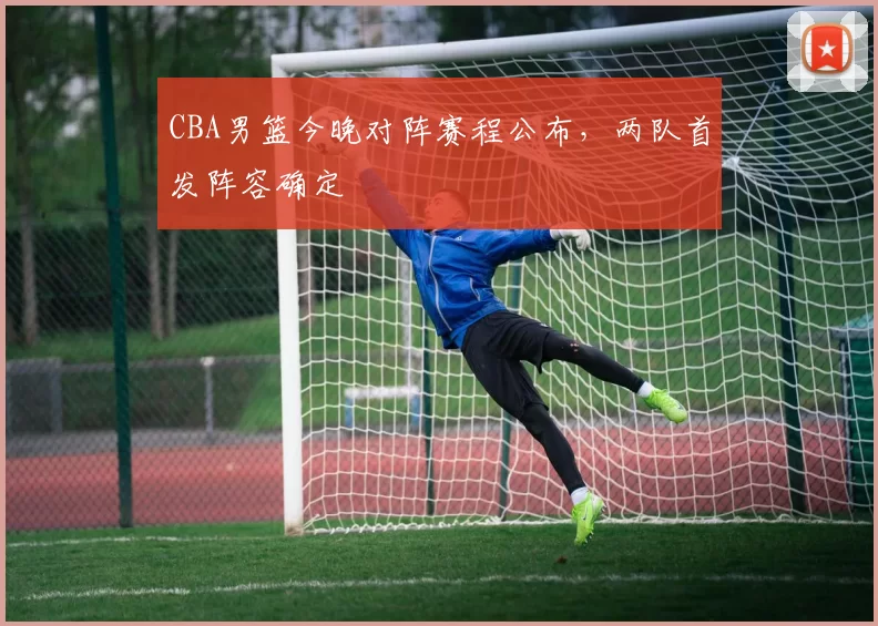 CBA男篮今晚对阵赛程公布，两队首发阵容确定