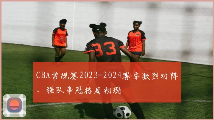 CBA常规赛2023-2024赛季激烈对阵，强队争冠格局初现