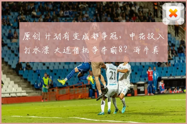 原创 计划有变成都争冠，申花投入打水漂 大连借机争夺前8？海牛真难了