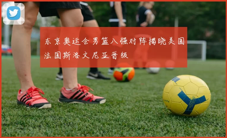 东京奥运会男篮八强对阵揭晓美国法国斯洛文尼亚晋级