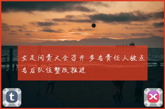 女足问责大会召开 多名责任人被点名后队伍整改推进