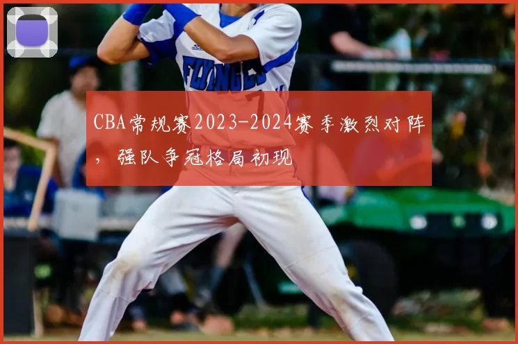 CBA常规赛2023-2024赛季激烈对阵，强队争冠格局初现
