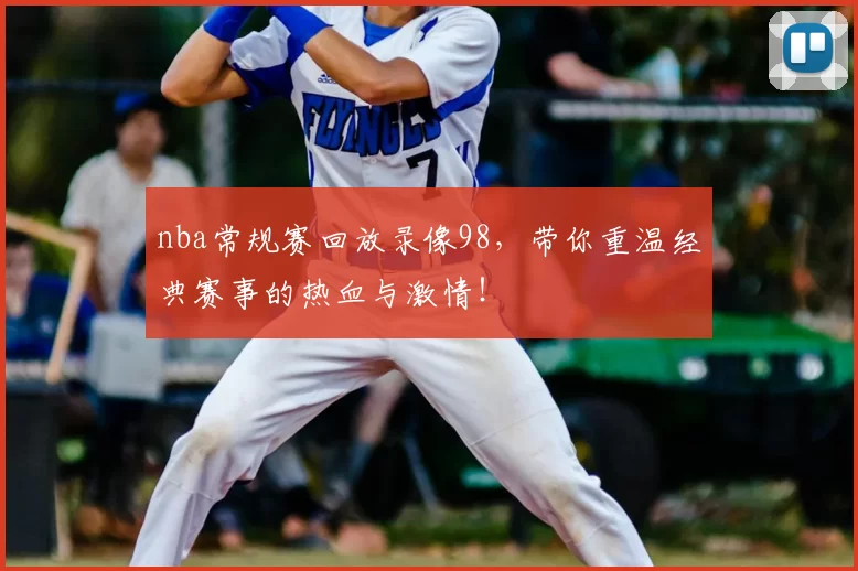 nba常规赛回放录像98，带你重温经典赛事的热血与激情！