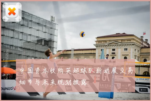 中国资本收购英超球队新进展交易细节与未来规划披露