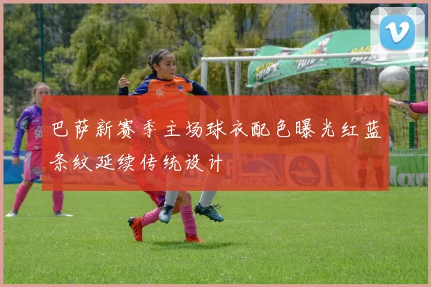 巴萨新赛季主场球衣配色曝光红蓝条纹延续传统设计