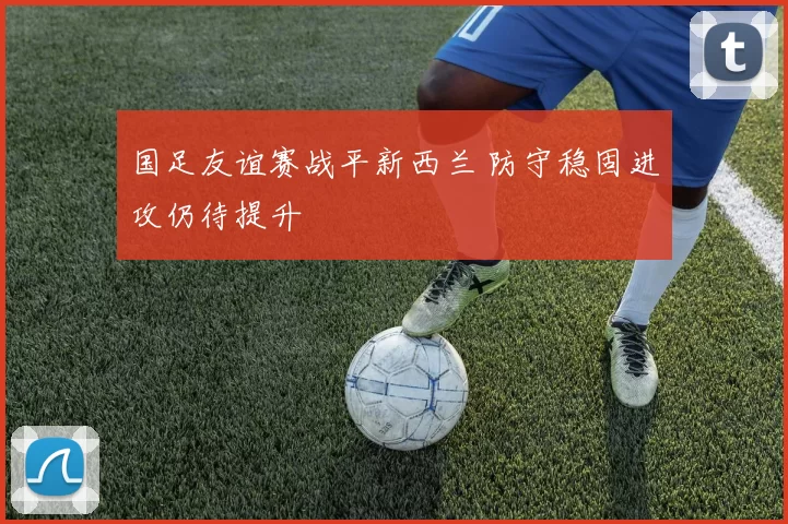 国足友谊赛战平新西兰 防守稳固进攻仍待提升