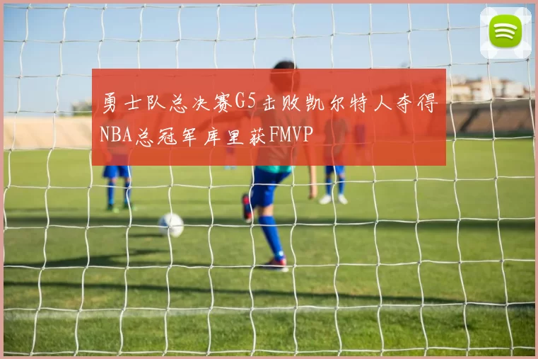 勇士队总决赛G5击败凯尔特人夺得NBA总冠军库里获FMVP