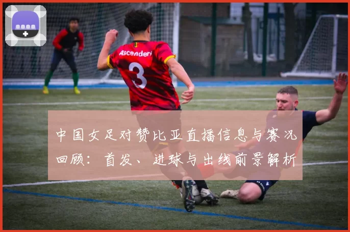 中国女足对赞比亚直播信息与赛况回顾：首发、进球与出线前景解析