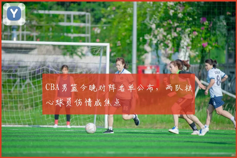 CBA男篮今晚对阵名单公布，两队核心球员伤情成焦点